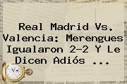 <b>Real Madrid Vs. Valencia</b>: Merengues Igualaron 2-2 Y Le Dicen Adiós <b>...</b>