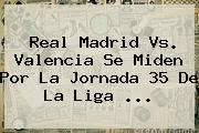 <b>Real Madrid Vs. Valencia</b> Se Miden Por La Jornada 35 De La Liga ...