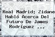 <b>Real Madrid</b>: Zidane Habló Acerca Del Futuro De James Rodríguez ...