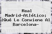 Ver real madridatletico que le conviene al barcelona <b>Real Madrid</b>-Atlético: ¿Qué Le Conviene Al Barcelona?