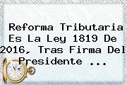 Reforma Tributaria Es La <b>Ley 1819 De 2016</b>, Tras Firma Del Presidente ...