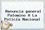 Renuncia <b>general Palomino</b> A La Policía Nacional
