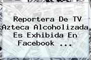 Reportera De <b>TV Azteca</b> Alcoholizada Es Exhibida En Facebook <b>...</b>