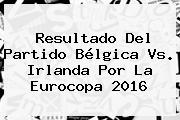 Resultado Del Partido <b>Bélgica Vs</b>. <b>Irlanda</b> Por La Eurocopa 2016