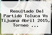 Resultado Del Partido <b>Toluca Vs Tijuana</b> Abril 2015, Torneo <b>...</b>