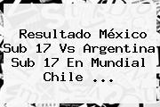 Resultado <b>México Sub 17 Vs Argentina Sub 17</b> En Mundial Chile <b>...</b>