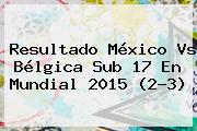Resultado <b>México Vs Bélgica</b> Sub 17 En Mundial 2015 (2-3)