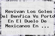 Revivan Los Goles Del <b>Benfica Vs Porto</b> En El Duelo De Mexicanos En <b>...</b>