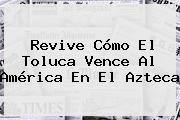 Revive Cómo El <b>Toluca</b> Vence Al <b>América</b> En El Azteca