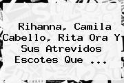 <b>Rihanna</b>, Camila Cabello, Rita Ora Y Sus Atrevidos Escotes Que ...