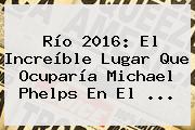 Río <b>2016</b>: El Increíble Lugar Que Ocuparía Michael Phelps En El ...