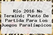 Río <b>2016</b> No Terminó: Punto De Partida Para Los <b>Juegos Paralímpicos</b>
