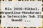 Río <b>2016</b>-<b>fútbol</b>, Argentina-Honduras: La Selección Sub 23 Quedó ...