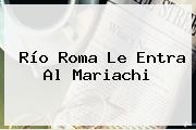 Ver rio roma le entra al mariachi Río Roma Le Entra Al Mariachi