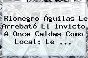 Rionegro Águilas Le Arrebató El Invicto A <b>Once Caldas</b> Como Local: Le ...
