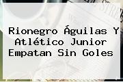 Rionegro Águilas Y <b>Atlético Junior</b> Empatan Sin Goles