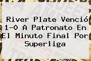 <b>River Plate</b> Venció 1-0 A Patronato En El Minuto Final Por Superliga