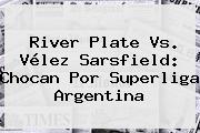 <b>River Plate</b> Vs. Vélez Sarsfield: Chocan Por Superliga Argentina