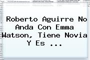 <b>Roberto Aguirre</b> No Anda Con Emma Watson, Tiene Novia Y Es <b>...</b>