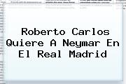 Roberto Carlos Quiere A <b>Neymar</b> En El Real Madrid