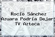 Rocío Sánchez Azuara Podría Dejar <b>TV Azteca</b>