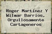 <b>Roger Martínez</b> Y Wilmar Barrios, Orgullosamente Cartageneros