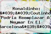 Ronaldinho: ''<b>Coutinho</b> Podría Reemplazar A Neymar En El Barcelona''