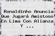 Ronaldinho Anuncia Que Jugará Amistoso En Lima Con Alianza Y ...