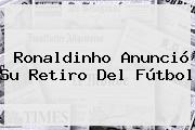 <b>Ronaldinho</b> Anunció Su Retiro Del Fútbol