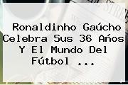 <b>Ronaldinho</b> Gaúcho Celebra Sus 36 Años Y El Mundo Del Fútbol <b>...</b>