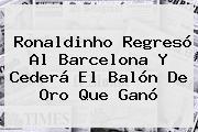 <b>Ronaldinho</b> Regresó Al Barcelona Y Cederá El Balón De Oro Que Ganó