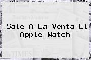 Sale A La Venta El <b>Apple Watch</b>