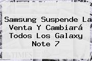 Samsung Suspende La Venta Y Cambiará Todos Los <b>Galaxy Note 7</b>