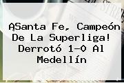 ¡<b>Santa Fe</b>, Campeón De La Superliga! Derrotó 1-0 Al <b>Medellín</b>