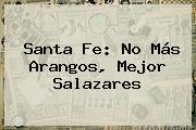 <b>Santa Fe</b>: No Más Arangos, Mejor Salazares