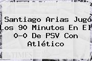 Santiago Arias Jugó Los 90 Minutos En El 0-0 De <b>PSV</b> Con Atlético