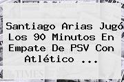 Santiago Arias Jugó Los 90 Minutos En Empate De <b>PSV</b> Con Atlético <b>...</b>