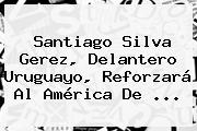 <b>Santiago Silva Gerez</b>, Delantero Uruguayo, Reforzará Al América De ...
