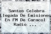 Santos Celebra Llegada De Emisiones En FM De <b>Caracol Radio</b> ...