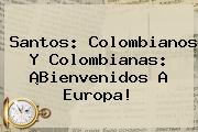 Santos: Colombianos Y Colombianas: ¡Bienvenidos A Europa!
