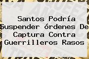 Santos Podría Suspender órdenes De Captura Contra Guerrilleros Rasos