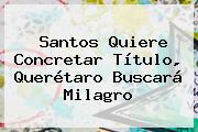 <b>Santos</b> Quiere Concretar Título, <b>Querétaro</b> Buscará Milagro