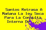Santos Retrasa A Mañana La <b>ley Seca</b> Para La Consulta Interna De <b>...</b>