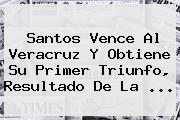<b>Santos</b> Vence Al <b>Veracruz</b> Y Obtiene Su Primer Triunfo, Resultado De La ...