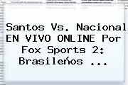 Santos Vs. Nacional EN VIVO ONLINE Por <b>Fox Sports 2</b>: Brasileños ...