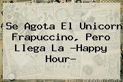 Se Agota El <b>Unicorn Frapuccino</b>, Pero Llega La ?Happy Hour?