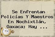 Se Enfrentan Policías Y Maestros En <b>Nochixtlán</b>, <b>Oaxaca</b>; Hay <b>...</b>