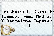 Se Juega El Segundo Tiempo: <b>Real Madrid</b> Y <b>Barcelona</b> Empatan 1-1
