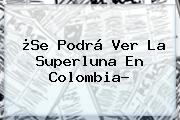 ¿Se Podrá Ver La <b>Superluna</b> En Colombia?