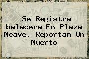 Ver se registra balacera en plaza meave reportan un muerto Se Registra <b>balacera En Plaza Meave</b>, Reportan Un Muerto